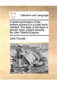 A Short Examination of the Notions Advanc'd in a (Late Book, Intituled, the Fable of the Bees or Private Vices, Publick Benefits. by John Thorold Esquire.