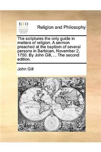 The Scriptures the Only Guide in Matters of Religion. a Sermon Preached at the Baptism of Several Persons in Barbican, November 2, 1750. by John Gill, ... the Second Edition.