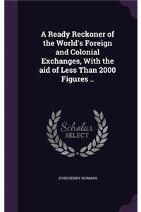 Ready Reckoner of the World's Foreign and Colonial Exchanges, With the aid of Less Than 2000 Figures ..