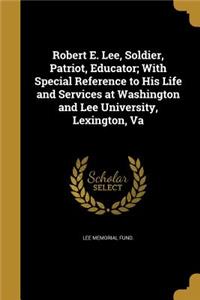 Robert E. Lee, Soldier, Patriot, Educator; With Special Reference to His Life and Services at Washington and Lee University, Lexington, Va
