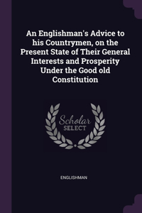 Englishman's Advice to his Countrymen, on the Present State of Their General Interests and Prosperity Under the Good old Constitution