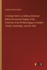 College Fetich. an Address Delivered Before the Harvard Chapter of the Fraternity of the Phi Beta Kappa, in Sanders Theatre, Cambridge, June 28, 1883