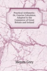 Practical Arithmetic; Or, Concise Calculator, Adapted to the Commerce of Great Britain and Ireland