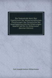 Die Todesstrafe Nach Den Ergebnissen Der Wissenschaftlichen Forschungen, Der Fortschritte Der Gesetzgebung Und Der Erfahrungen: Gepruft Von Dr. C.J. Mittermaier . (German Edition)