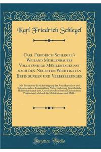 Carl Friedrich Schlegel's Weiland Mühlenbauers Vollständige Mühlenbaukunst nach den Neuesten Wichtigsten Erfindungen und Verbesserungen: Mit Besonderer Berücksichtigung der Amerikanischen und Schweizerischen Kunstmühlen; Nebst Anleitung Gewöhnliche