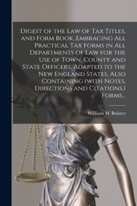 Digest of the Law of Tax Titles, and Form Book, Embracing All Practical Tax Forms in All Departments of Law for the Use of Town, County and State Officers, Adapted to the New England States, Also Containing (with Notes, Directions and Citations, )