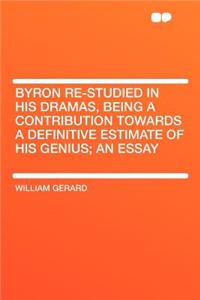 Byron Re-Studied in His Dramas, Being a Contribution Towards a Definitive Estimate of His Genius; An Essay