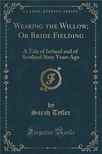 Wearing the Willow; Or Bride Fielding: A Tale of Ireland and of Scotland Sixty Years Ago (Classic Reprint)