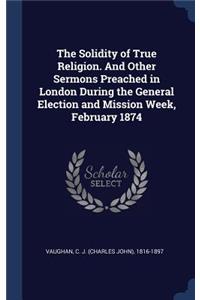 The Solidity of True Religion. And Other Sermons Preached in London During the General Election and Mission Week, February 1874