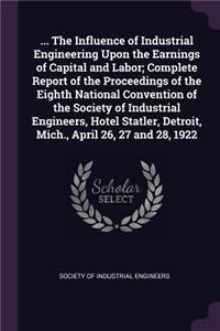 ... The Influence of Industrial Engineering Upon the Earnings of Capital and Labor; Complete Report of the Proceedings of the Eighth National Convention of the Society of Industrial Engineers, Hotel Statler, Detroit, Mich., April 26, 27 and 28, 192