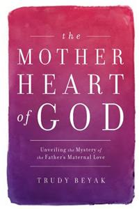 The Mother Heart of God: Unveiling the Mystery of the Fathers Maternal Love