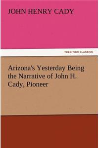 Arizona's Yesterday Being the Narrative of John H. Cady, Pioneer