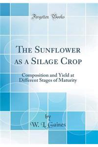 The Sunflower as a Silage Crop: Composition and Yield at Different Stages of Maturity (Classic Reprint)
