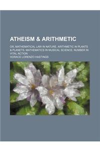 Atheism & Arithmetic; Or, Mathematical Law in Nature. Arithmetic in Plants & Planets. Mathematics in Musical Science. Number in Vital Action