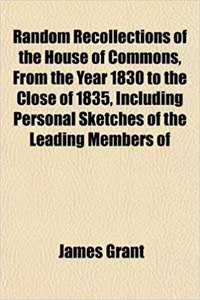 Random Recollections of the House of Commons, from the Year 1830 to the Close of 1835, Including Personal Sketches of the Leading Members of