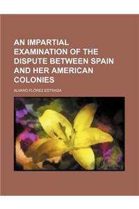 An Impartial Examination of the Dispute Between Spain and Her American Colonies