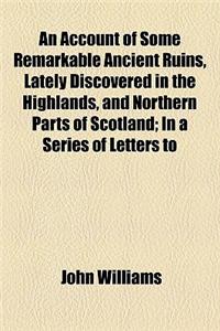 An Account of Some Remarkable Ancient Ruins, Lately Discovered in the Highlands, and Northern Parts of Scotland; In a Series of Letters to