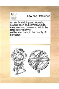 An act for dividing and inclosing several open and common fields, meadows and commons, within the lordship or liberty of Ashbydelazouch, in the county of Leicester.