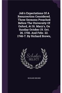 Job's Expectations Of A Resurrection Considered. Three Sermons Preached Before The University Of Oxford, At St. Mary's, On Sunday October 19. Oct. 26. 1746. And Febr. 22. 1746-7. By Richard Brown,