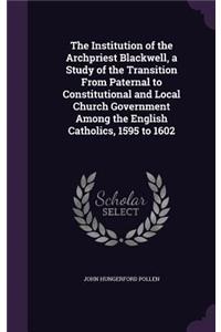 The Institution of the Archpriest Blackwell, a Study of the Transition From Paternal to Constitutional and Local Church Government Among the English Catholics, 1595 to 1602