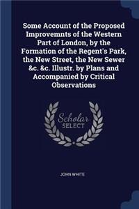 Some Account of the Proposed Improvemnts of the Western Part of London, by the Formation of the Regent's Park, the New Street, the New Sewer &c. &c. Illustr. by Plans and Accompanied by Critical Observations