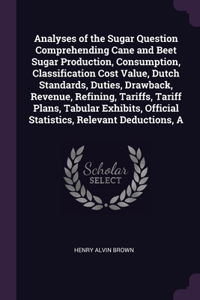 Analyses of the Sugar Question Comprehending Cane and Beet Sugar Production, Consumption, Classification Cost Value, Dutch Standards, Duties, Drawback, Revenue, Refining, Tariffs, Tariff Plans, Tabular Exhibits, Official Statistics, Relevant Deduct