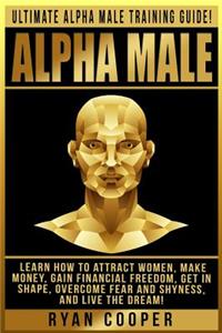 Alpha Male: Ultimate Alpha Male Training Guide! Learn How To Attract Women, Make Money, Gain Financial Freedom, Get In Shape, Overcome Fear And Shyness, And Liv