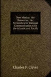 New Mexico: Her Resources; Her Necessities for Railroad Communication with the Atlantic and Pacific