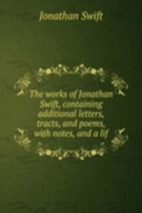 works of Jonathan Swift, containing additional letters, tracts, and poems, with notes, and a lif