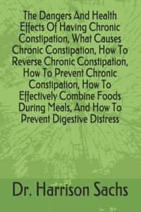 Dangers And Health Effects Of Having Chronic Constipation, What Causes Chronic Constipation, How To Reverse Chronic Constipation, How To Prevent Chronic Constipation, How To Effectively Combine Foods During Meals, And How To Prevent Digestive Distr