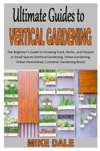 Ultimate Guides to Vertical Gardening: The Beginner's Guide to Growing Food, Herbs, and Flowers in Small Spaces (Vertical Gardening, Urban Gardening, Urban Homestead, Container Gardening 