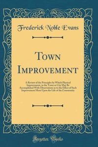 Town Improvement: A Review of the Principles by Which Physical Improvement, in the Town or City May Be Accomplished With Observations as to the Effect of Such Improvement Ment Upon the Life of the Community (Classic Reprint)