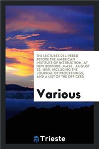 The Lectures Delivered Before the American Institute of Instruction, at New Bedford, Mass., August 23, 1859, Including the Journal of Proceedings, and a List of the Officers