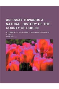An Essay Towards a Natural History of the County of Dublin; Accomodated to the Noble Designs of the Dublin Society