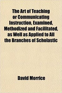 The Art of Teaching or Communicating Instruction, Examined, Methodized and Facilitated, as Well as Applied to All the Branches of Scholastic