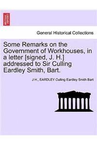 Some Remarks on the Government of Workhouses, in a Letter [signed, J. H.] Addressed to Sir Culling Eardley Smith, Bart.