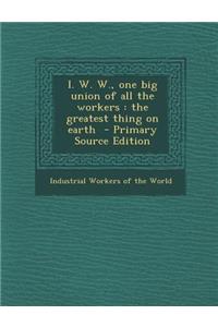 I. W. W., One Big Union of All the Workers: The Greatest Thing on Earth