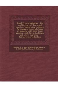 Small French Buildings: The Architecture of Town and Country, Comprising Cottages, Farmhouses, Minor Chateaux or Manors, with Their Farm Group