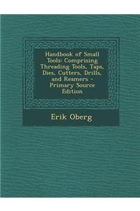 Handbook of Small Tools: Comprising Threading Tools, Taps, Dies, Cutters, Drills, and Reamers - Primary Source Edition