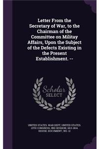 Letter From the Secretary of War, to the Chairman of the Committee on Militay Affairs, Upon the Subject of the Defects Existing in the Present Establishment. --