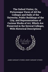 Oxford Visitor, Or, Picturesque Views of All the Colleges and Halls of the Univerity, Public Buildings of the City, and Representations of Curious Works of Art, Which Are Preserved in the Several Colleges, With Historical Descriptions