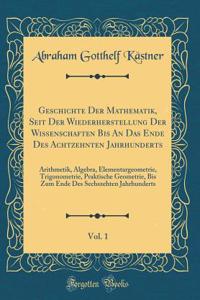 Geschichte Der Mathematik, Seit Der Wiederherstellung Der Wissenschaften Bis an Das Ende Des Achtzehnten Jahrhunderts, Vol. 1: Arithmetik, Algebra, Elementargeometrie, Trigonometrie, Praktische Geometrie, Bis Zum Ende Des Sechszehten Jahrhunderts: Arithmetik, Algebra, Elementargeometrie, Trigonometrie, Praktische Geometrie, Bis Zum Ende Des Sechszehten Jahrhunderts