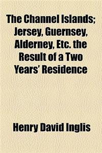 The Channel Islands; Jersey, Guernsey, Alderney, Etc. the Result of a Two Years' Residence
