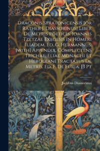 Draconis Stratonicensis [or Rather J. Diassorinus] Liber De Metris Poeticis. Ioannis Tzetzae Exegesis In Homeri Iliadem, Ed. G. Hermannus. [with] Appendix, Complectens Trichae, Eliae Monachi Et Herodiani Tractatus De Metris, Ed. F. De Furia. [3 Pt