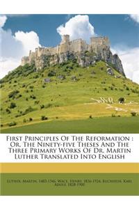 First Principles of the Reformation: Or, the Ninety-Five Theses and the Three Primary Works of Dr. Martin Luther Translated Into English