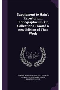 Supplement to Hain's Repertorium Bibliographicum. Or, Collections Toward a new Edition of That Work