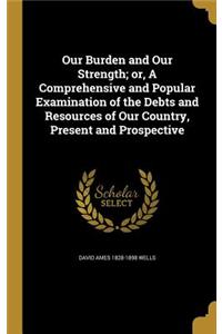 Our Burden and Our Strength; or, A Comprehensive and Popular Examination of the Debts and Resources of Our Country, Present and Prospective