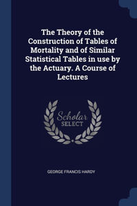 The Theory of the Construction of Tables of Mortality and of Similar Statistical Tables in use by the Actuary. A Course of Lectures