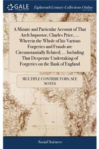 A Minute and Particular Account of That Arch Impostor, Charles Price, ... Wherein the Whole of His Various Forgeries and Frauds Are Circumstantially Related; ... Including That Desperate Undertaking of Forgeries on the Bank of England