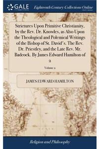 Strictures Upon Primitive Christianity, by the Rev. Dr. Knowles, as Also Upon the Theological and Polemical Writings of the Bishop of St. David's. the Rev. Dr. Priestley, and the Late Rev. Mr. Badcock. by James Edward Hamilton of 2; Volume 2